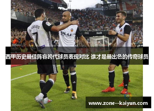 西甲历史最佳阵容跨代球员表现对比 谁才是最出色的传奇球员