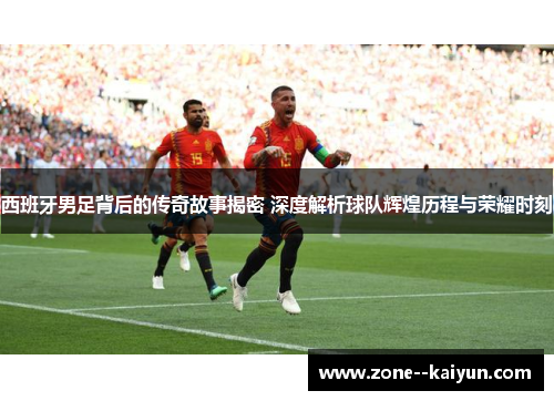 西班牙男足背后的传奇故事揭密 深度解析球队辉煌历程与荣耀时刻