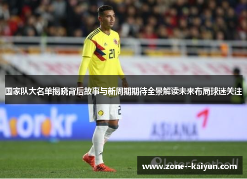 国家队大名单揭晓背后故事与新周期期待全景解读未来布局球迷关注
