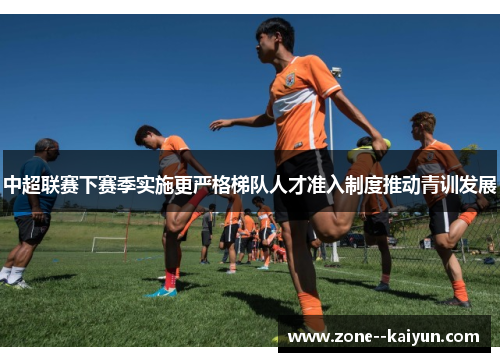 中超联赛下赛季实施更严格梯队人才准入制度推动青训发展
