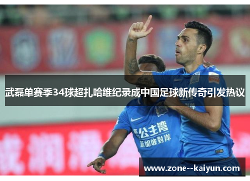 武磊单赛季34球超扎哈维纪录成中国足球新传奇引发热议
